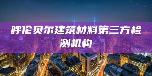 呼伦贝尔建筑材料第三方检测机构