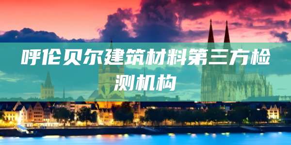 呼伦贝尔建筑材料第三方检测机构