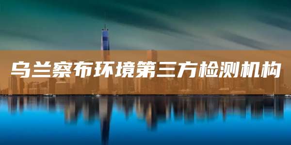 乌兰察布环境第三方检测机构