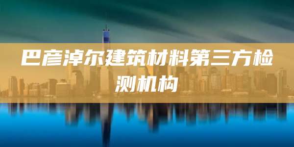 巴彦淖尔建筑材料第三方检测机构