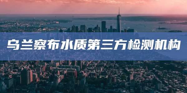 乌兰察布水质第三方检测机构