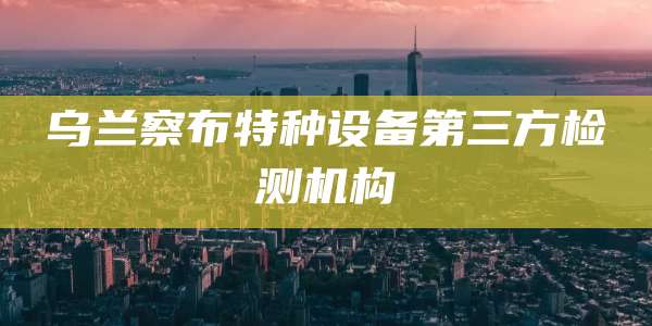 乌兰察布特种设备第三方检测机构