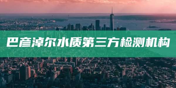 巴彦淖尔水质第三方检测机构