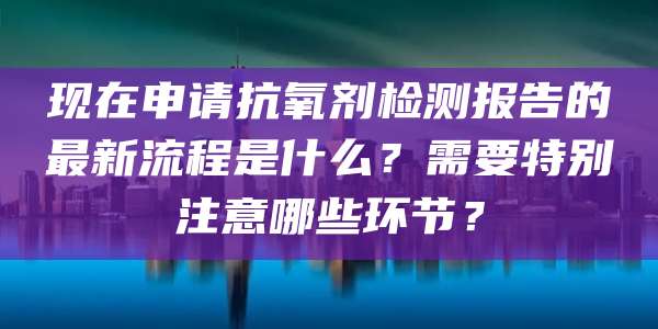 现在申请抗氧剂检测报告的最新流程是什么？需要特别注意哪些环节？