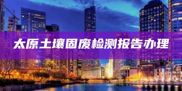 太原土壤固废检测报告办理