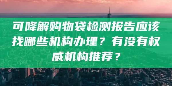 可降解购物袋检测报告应该找哪些机构办理？有没有权威机构推荐？