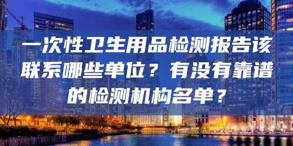 一次性卫生用品检测报告该联系哪些单位?有没有靠谱的检测机构名单?