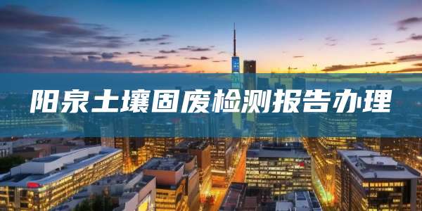 阳泉土壤固废检测报告办理