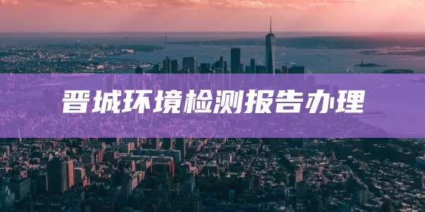 晋城环境检测报告办理