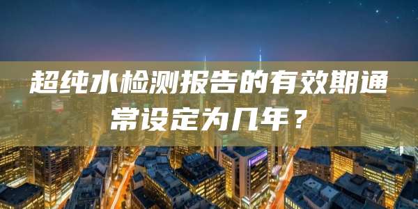 超纯水检测报告的有效期通常设定为几年?