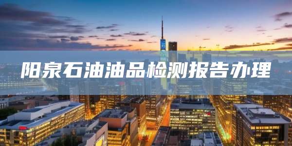 阳泉石油油品检测报告办理