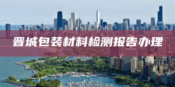 晋城包装材料检测报告办理