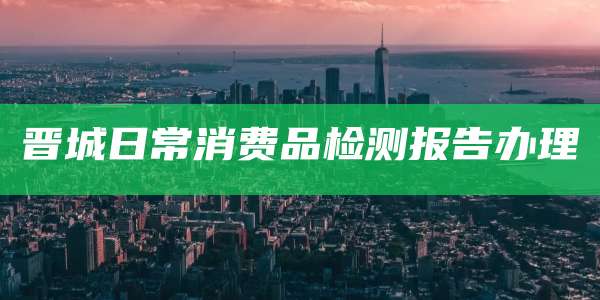 晋城日常消费品检测报告办理