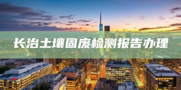 长治土壤固废检测报告办理