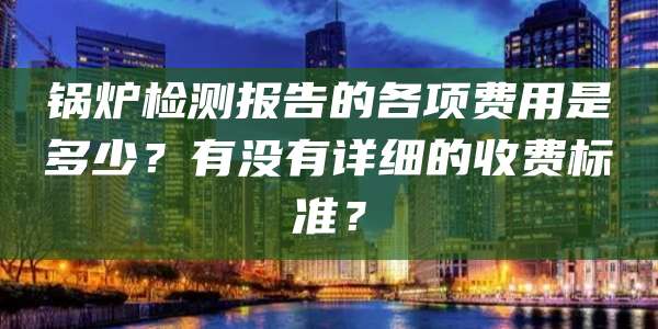 锅炉检测报告的各项费用是多少？有没有详细的收费标准？