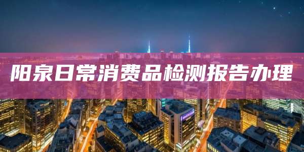 阳泉日常消费品检测报告办理