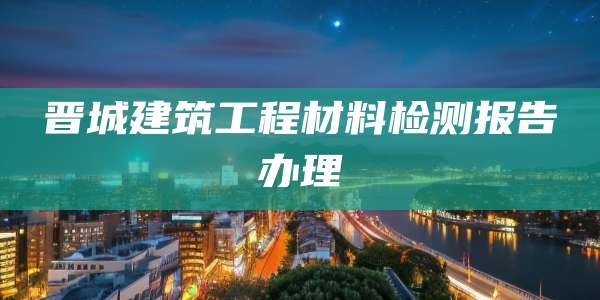 晋城建筑工程材料检测报告办理