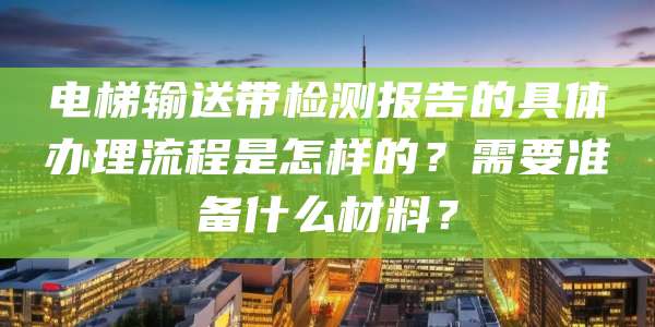电梯输送带检测报告的具体办理流程是怎样的?需要准备什么材料?