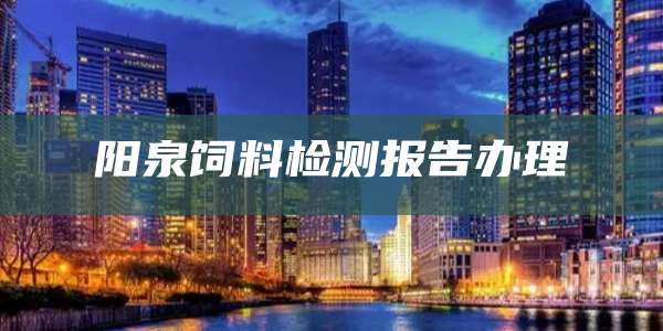 阳泉饲料检测报告办理