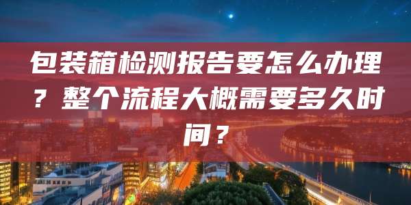 包装箱检测报告要怎么办理？整个流程大概需要多久时间？