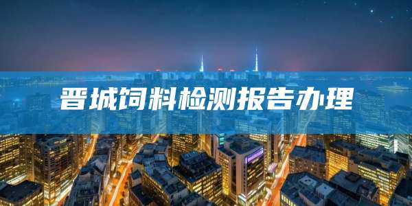 晋城饲料检测报告办理