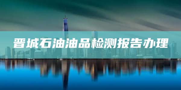晋城石油油品检测报告办理