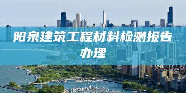 阳泉建筑工程材料检测报告办理