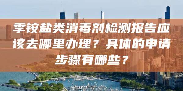 季铵盐类消毒剂检测报告应该去哪里办理？具体的申请步骤有哪些？