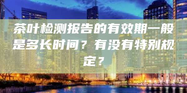 茶叶检测报告的有效期一般是多长时间？有没有特别规定？