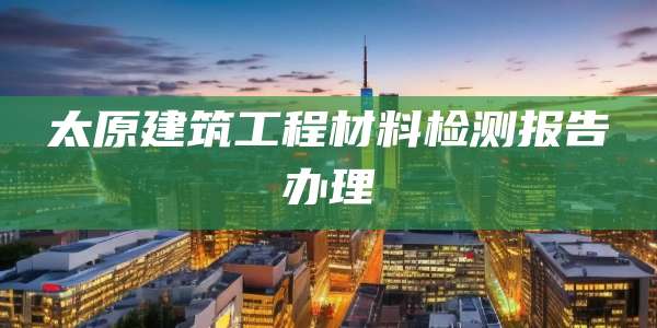 太原建筑工程材料检测报告办理