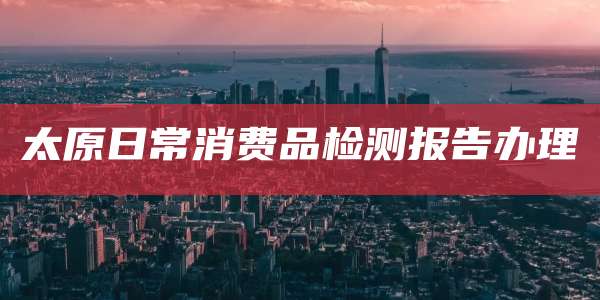 太原日常消费品检测报告办理