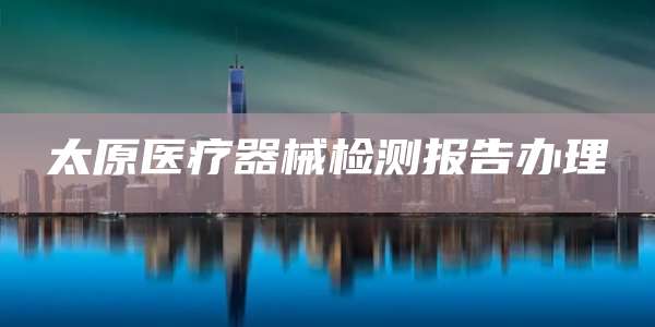 太原医疗器械检测报告办理