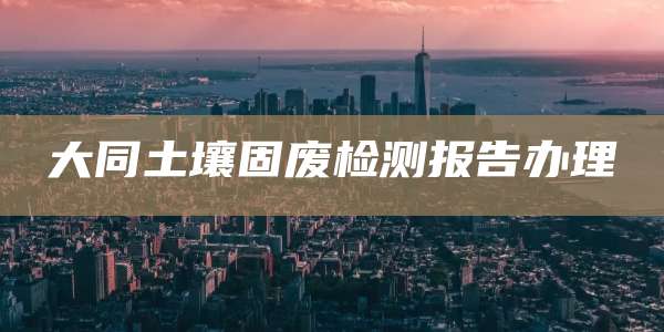 大同土壤固废检测报告办理