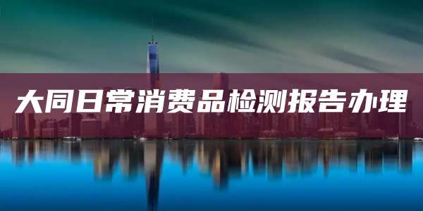 大同日常消费品检测报告办理