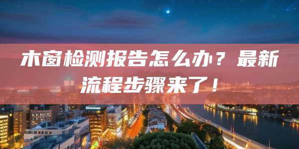 木窗检测报告怎么办?最新流程步骤来了!
