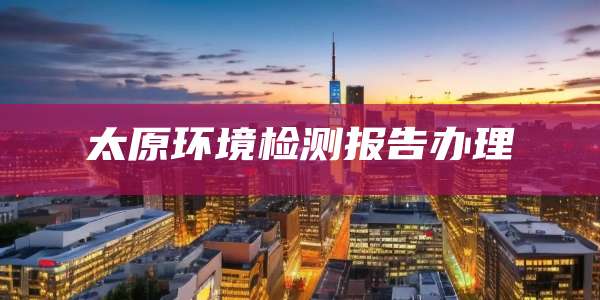太原环境检测报告办理