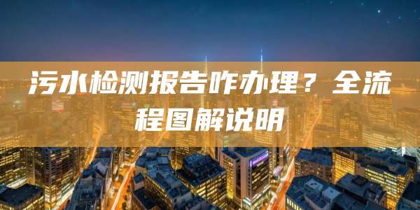 污水检测报告咋办理？全流程图解说明