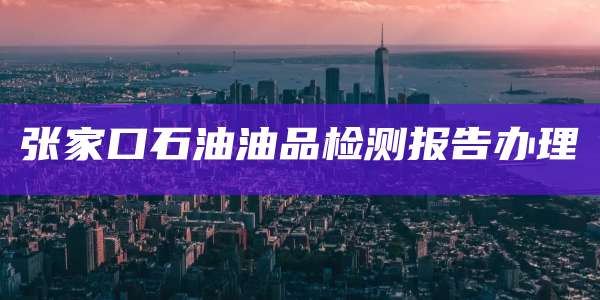 张家口石油油品检测报告办理