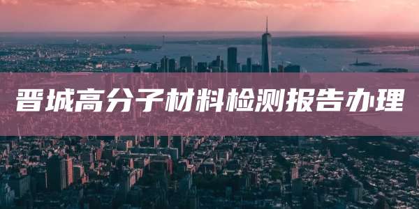 晋城高分子材料检测报告办理