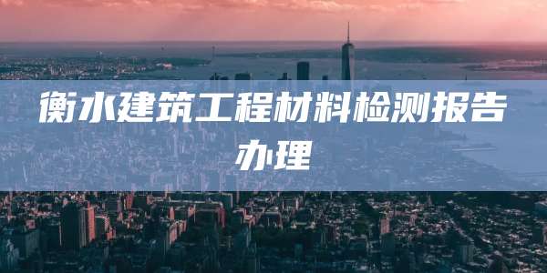 衡水建筑工程材料检测报告办理