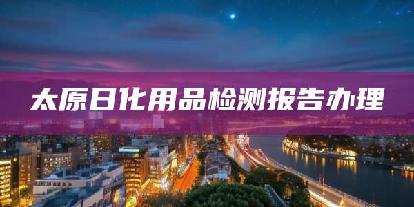 太原日化用品检测报告办理