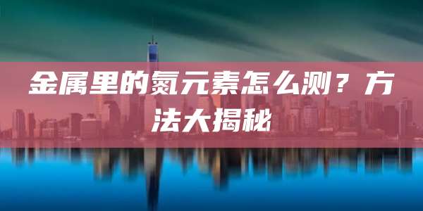 金属里的氮元素怎么测？方法大揭秘