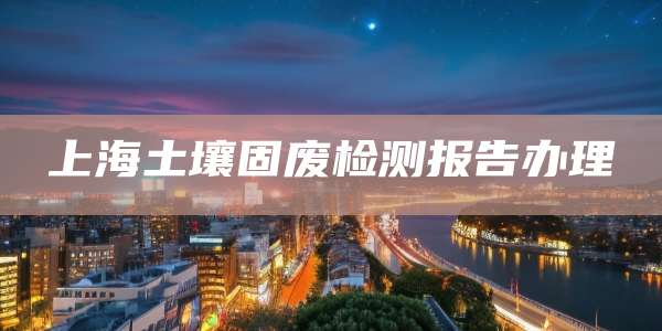 上海土壤固废检测报告办理