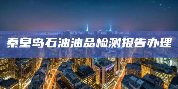 秦皇岛石油油品检测报告办理