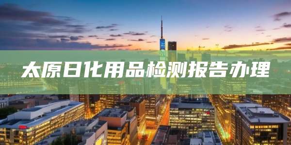 太原日化用品检测报告办理