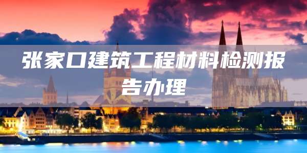 张家口建筑工程材料检测报告办理