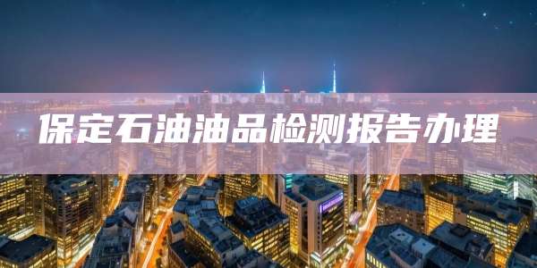 保定石油油品检测报告办理