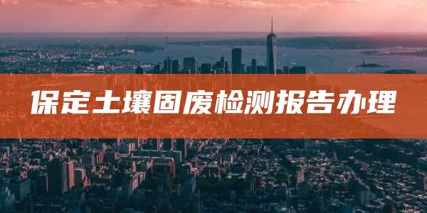 保定土壤固废检测报告办理