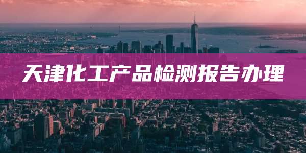天津化工产品检测报告办理