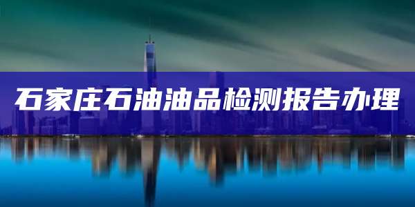 石家庄石油油品检测报告办理